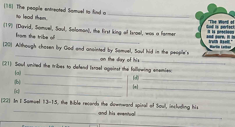 (18) The people entreated Samuel to find a 
_ 
to lead them. "The Word of 
God is perfect 
_ 
(19) (David, Samuel, Saul, Solomon), the first king of Israel, was a farmer and pure; it is it is precious 
from the tribe of 
truth itself." 
Martin Luther 
_ 
(20) Although chosen by God and anointed by Samuel, Saul hid in the people's 
on the day of his_ 
(21) Saul united the tribes to defend Israel against the following enemies: 
(a)_ 
(d)_ 
(b)_ 
(e)_ 
(c)_ 
_ 
(22) In I Samuel 13-15, the Bible records the downward spiral of Saul, including his 
_ 
and his eventual 
.