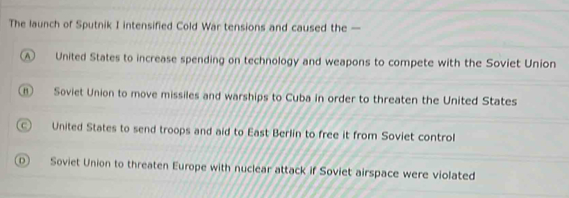 The launch of Sputnik I intensified Cold War tensions and caused the —
D United States to increase spending on technology and weapons to compete with the Soviet Union
⑥ Soviet Union to move missiles and warships to Cuba in order to threaten the United States
United States to send troops and aid to East Berlin to free it from Soviet control
D Soviet Union to threaten Europe with nuclear attack if Soviet airspace were violated