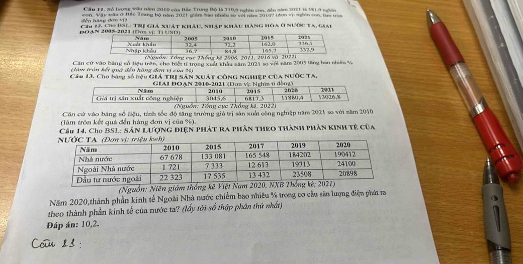 Cầu 11. Số lượng trầu năm 2010 của Bắc Trung Bộ là 710,0 nghin con, đến năm 2021 là 581, 9 nghĩn 
con, Vậy trầu ở Bắc Trung bộ năm 2021 giám bao nhiều so với năm 2010? (đơn vị: nghìn con, làm tròn 
đến hàng đơn vi 
Câu 12. Cho BSL: TRị giả xuát khảu, nhập khâu hàng hóa ở nước ta, giai 
DOAN 20
(Nguồn: Tổng cục Thống kê 2006, 2011, 2016 và 20
Căn cứ vào bảng số liệu trên, cho biết tỉ trọng xuất khâu năm 2021 so với năm 2005 tăng bao nhiêu %
(làm tròn kết quả đến hàng đơn vị của %) 
Câu 13. Cho bảng số liệu Giá tRị sản XUát công Nghiệp của NƯỚc TA, 
Căn cứ vào bảng số liệu, tính tốc độ tăng trường giá trị sản xuất công nghiệp năm 2021 so với năm 2010
(làm tròn kết quả đến hàng đơn vị của %). 
Câu 14. Cho BSL: SảN LƯợNG đIệN phát ra phân thEO thành phản kINh tẻ của 
(Nguồn: Niên giám thống kê Việt Nam 202 
Năm 2020,thành phần kinh tế Ngoài Nhà nước chiếm bao nhiêu % trong cơ cấu sản lượng điện phát ra 
theo thành phần kinh tế của nước ta? (lấy tới số thập phân thứ nhất) 
Đáp án: 10, 2.