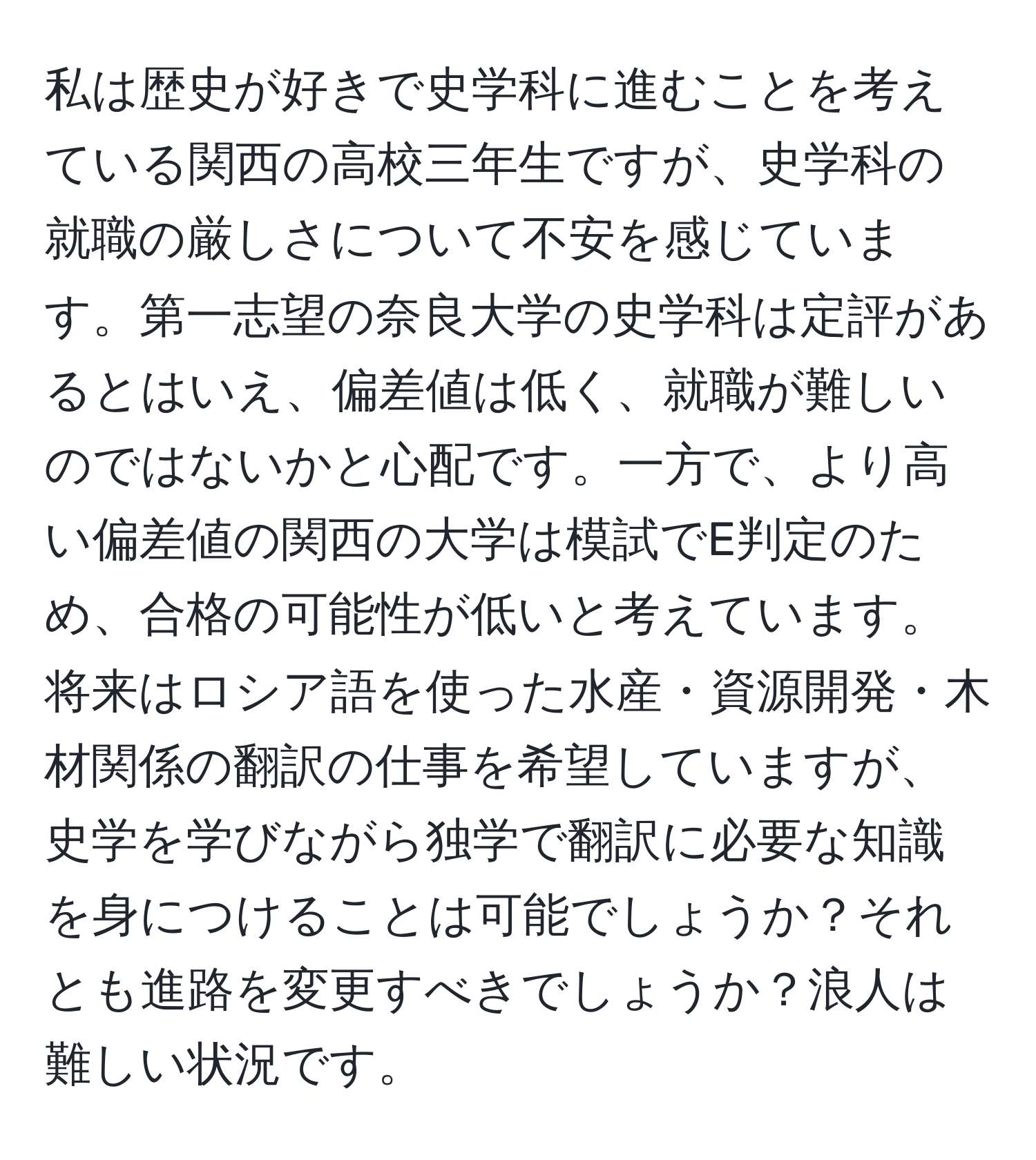 私は歴史が好きで史学科に進むことを考えている関西の高校三年生ですが、史学科の就職の厳しさについて不安を感じています。第一志望の奈良大学の史学科は定評があるとはいえ、偏差値は低く、就職が難しいのではないかと心配です。一方で、より高い偏差値の関西の大学は模試でE判定のため、合格の可能性が低いと考えています。将来はロシア語を使った水産・資源開発・木材関係の翻訳の仕事を希望していますが、史学を学びながら独学で翻訳に必要な知識を身につけることは可能でしょうか？それとも進路を変更すべきでしょうか？浪人は難しい状況です。