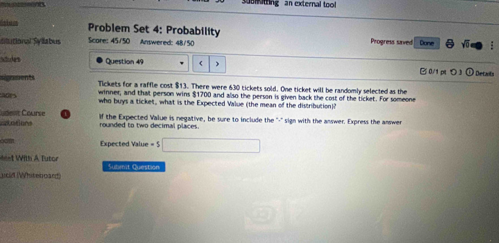 submitting an external tool 
inbur Problem Set 4: Probability 
Progress saved 
Slutional Syllabus Score: 45/50 Answered: 48/50 Done 3 sqrt(0) 
Aodes Question 49 < 0/1 pt つ 3 Details 
signments Tickets for a raffle cost $13. There were 630 tickets sold. One ticket will be randomly selected as the 
winner, and that person wins $1700 and also the person is given back the cost of the ticket. For someone 
Adrs who buys a ticket, what is the Expected Value (the mean of the distribution)? 
udent Course 1 If the Expected Value is negative, be sure to include the "-" sign with the answer. Express the answer 
atrations rounded to two decimal places. 
Expected Value =$□
et With A Tutor 
Submit Question 
ucld (Whiteboard)