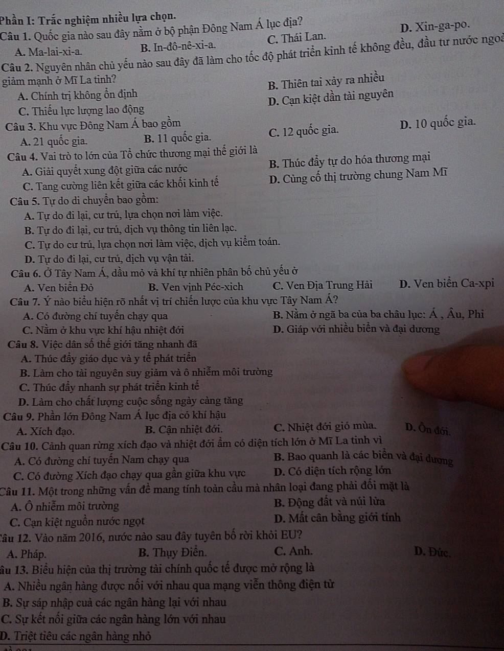 Phần I: Trắc nghiệm nhiều lựa chọn.
Câu 1. Quốc gia nào sau đây nằm ở bộ phận Đông Nam Á lục địa?
D. Xin-ga-po.
A. Ma-lai-xi-a. B. In-đô-nê-xi-a. C. Thái Lan.
Câu 2. Nguyên nhân chủ yếu nảo sau đây đã làm cho tốc độ phát triển kinh tế không đều, đầu tư nước ngoi
giảm mạnh ở Mĩ La tỉnh?
B. Thiên tai xảy ra nhiều
A. Chính trị không ổn định
C. Thiếu lực lượng lao động D. Cạn kiệt dần tài nguyên
Câu 3. Khu vực Đông Nam Á bao gồm D. 10 quốc gia.
A. 21 quốc gia. B. 11 quốc gia. C. 12 quốc gia.
Câu 4. Vai trò to lớn của Tổ chức thương mại thế giới là
A. Giải quyết xung đột giữa các nước B. Thúc đầy tự do hóa thương mại
C. Tang cường liên kết giữa các khối kinh tế D. Củng cổ thị trường chung Nam Mĩ
Câu 5. Tự do di chuyển bao gồm:
A. Tự do đi lại, cư trú, lựa chọn nơi làm việc.
B. Tự do đi lại, cư trú, dịch vụ thông tin liên lạc.
C. Tự do cư trú, lựa chọn nơi làm việc, dịch vụ kiểm toán.
D. Tự do đi lại, cư trú, dịch vụ vận tải.
Câu 6. Ở Tây Nam Á, dầu mỏ và khí tự nhiên phân bố chủ yếu ở
A. Ven biển Đỏ B. Ven vịnh Péc-xich C. Ven Địa Trung Hải D. Ven biển Ca-xpi
Câu 7. Ý nào biểu hiện rõ nhất vị trí chiến lược của khu vực Tây Nam Á?
A. Có đường chí tuyến chạy qua  B. Nằm ở ngã ba của ba châu lục: Á , Âu, Phi
C. Nằm ở khu vực khí hậu nhiệt đới D. Giáp với nhiều biền và đại dương
Câu 8. Việc dân số thế giới tăng nhanh đã
A. Thúc đầy giáo dục và y tế phát triển
B. Làm cho tài nguyên suy giảm và ô nhiễm môi trường
C. Thúc đầy nhanh sự phát triển kinh tế
D. Làm cho chất lượng cuộc sống ngày càng tăng
Câu 9. Phần lớn Đông Nam Á lục địa có khí hậu
A. Xích đạo. B. Cận nhiệt đới. C. Nhiệt đới gió mùa. D. Ôn đới.
Câu 10. Cảnh quan rừng xích đạo và nhiệt đới ẩm có diện tích lớn ở Mĩ La tinh vì
A. Có đường chí tuyến Nam chạy qua
B. Bao quanh là các biển và đại dương
C. Có đường Xích đạo chạy qua gần giữa khu vực D. Có diện tích rộng lớn
Câu 11. Một trong những vấn đề mang tính toàn cầu mà nhân loại đang phải đối mặt là
A. Ô nhiễm môi trường B. Động đất và núi lửa
C. Cạn kiệt nguồn nước ngọt D. Mất cân bằng giới tính
Tâu 12. Vào năm 2016, nước nào sau đây tuyên bố rời khỏi EU?
A. Pháp. B. Thụy Điển. C. Anh. D. Đức.
ầu 13. Biểu hiện của thị trường tài chính quốc tế được mở rộng là
A. Nhiều ngân hàng được nối với nhau qua mạng viễn thông điện tử
B. Sự sáp nhập cuả các ngân hàng lại với nhau
C. Sự kết nối giữa các ngân hàng lớn với nhau
D. Triệt tiêu các ngân hàng nhỏ
