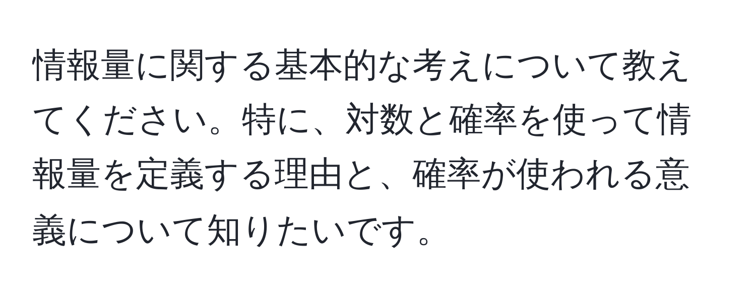 情報量に関する基本的な考えについて教えてください。特に、対数と確率を使って情報量を定義する理由と、確率が使われる意義について知りたいです。