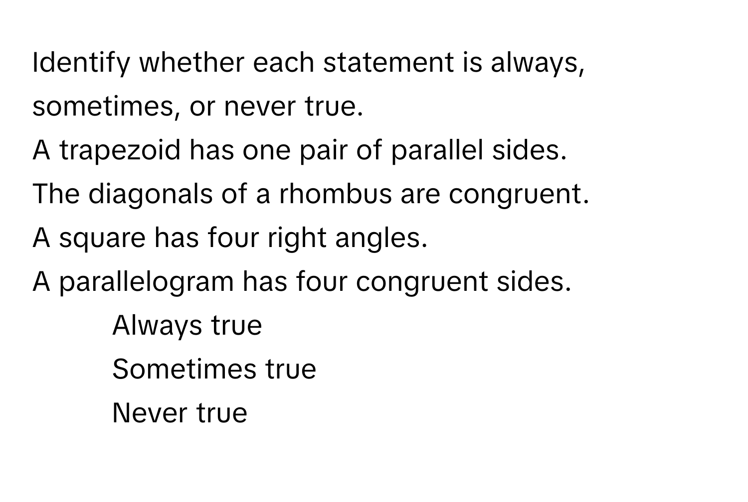 Identify whether each statement is always, sometimes, or never true.

A trapezoid has one pair of parallel sides.
The diagonals of a rhombus are congruent.
A square has four right angles.
A parallelogram has four congruent sides.

1. Always true
2. Sometimes true
3. Never true