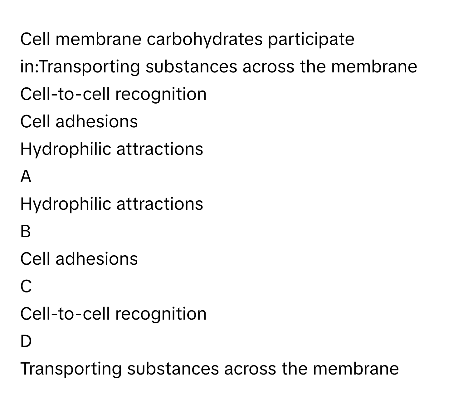 Cell membrane carbohydrates participate in:Transporting substances across the membrane
Cell-to-cell recognition
Cell adhesions
Hydrophilic attractions

A  
Hydrophilic attractions 


B  
Cell adhesions 


C  
Cell-to-cell recognition 


D  
Transporting substances across the membrane