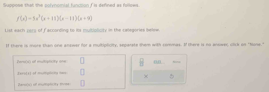 Suppose that the polynomial function  is defined as follows.
f(x)=5x^3(x+11)(x-11)(x+9)
List each zero of faccording to its multiplicity in the categories below.
If there is more than one answer for a multiplicity, separate them with commas. If there is no answer, click on "None."
 □ /□   □ ,□ ,...
None
×