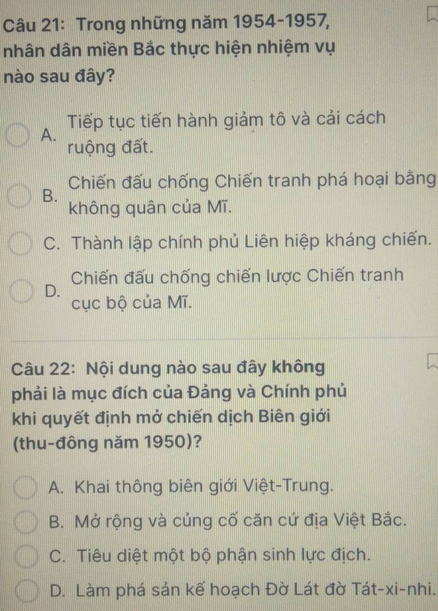 Trong những năm 1954-1957,
nhân dân miền Bắc thực hiện nhiệm vụ
nào sau đây?
Tiếp tục tiến hành giảm tô và cải cách
A.
ruộng đất.
Chiến đấu chống Chiến tranh phá hoại bằng
B.
không quân của Mĩ.
C. Thành lập chính phủ Liên hiệp kháng chiến.
Chiến đấu chống chiến lược Chiến tranh
D.
cục bộ của Mĩ.
Câu 22: Nội dung nào sau đây không
phải là mục đích của Đảng và Chính phủ
khi quyết định mở chiến dịch Biên giới
(thu-đông năm 1950)?
A. Khai thông biên giới Việt-Trung.
B. Mở rộng và củng cố căn cứ địa Việt Bắc.
C. Tiêu diệt một bộ phận sinh lực địch.
D. Làm phá sản kế hoạch Đờ Lát đờ Tát-xi-nhi.