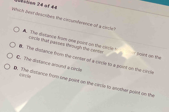 Which best describes the circumference of a circle?
A. The distance from one point on the circle to nother point on the
circle that passes through the center
B. The distance from the center of a circle to a point on the circle
C. The distance around a circle
circle
D. The distance from one point on the circle to another point on the