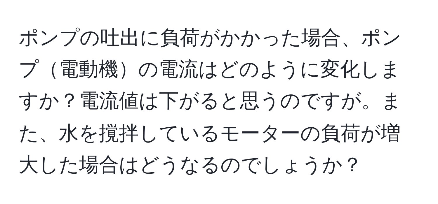 ポンプの吐出に負荷がかかった場合、ポンプ電動機の電流はどのように変化しますか？電流値は下がると思うのですが。また、水を撹拌しているモーターの負荷が増大した場合はどうなるのでしょうか？