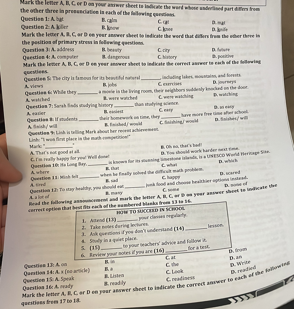 Mark the letter A, B, C, or D on your answer sheet to indicate the word whose underlined part differs from
the other three in pronunciation in each of the following questions.
Question 1:A. bat B. calm C. cat
D. mat
Question 2:A. killer B. know C. knee D. knife
Mark the letter A, B, C, or D on your answer sheet to indicate the word that differs from the other three in
the position of primary stress in following questions.
Question 3:A. address B. beauty C. city D. future
Question 4:A. computer B. dangerous C. history D. positive
Mark the letter A, B, C, or D on your answer sheet to indicate the correct answer to each of the following
questions.
Question 5: The city is famous for its beautiful natural _, including lakes, mountains, and forests.
A. views B. jobs C. exercises D. journeys
Question 6: While they _a movie in the living room, their neighbors suddenly knocked on the door.
A. watched B. were watched C. were watching D. watching
Question 7: Sarah finds studying history_ than studying science.
A. easier B. easiest C. easy D. as easy
Question 8: If students _their homework on time, they_ have more free time after school.
A. finish/ will B. finished / would C. finishing/ would D. finishes/ will
Question 9: Linh is telling Mark about her recent achievement.
Linh: "I won first place in the math competition!"
Mark: "_
"
B. Oh no, that's bad!
A. That's not good at all.
C. I'm really happy for you! Well done! D. You should work harder next time.
Question 10: Ha Long Bay, is known for its stunning limestone islands, is a UNESCO World Heritage Site.
A. where _B. that C. what D. which
D. scared
Question 11: Minh felt when he finally solved the difficult math problem.
A. tired _B. sad C. happy
Question 12: To stay healthy, you should eat junk food and choose healthier options instead.
D. none of
B. many
A. a lot of C. some
Read the following announcement and mark the letter A, B, C, or D on your answer sheet to indicate the
correct option that best fits each of the numbered blanks from 13 to 16.
HOW TO SUCCEED IN SCHOOL
1. Attend (13) _your classes regularly.
2. Take notes during lectures.
3. Ask questions if you don't understand (14) _lesson.
4. Study in a quiet place.
5. (15) to your teachers' advice and follow it.
D. from
6. Review your notes if you are (16)_ for a test.
B. in
Question 13:A. on C. at
D. an
Question 14:A.x (no article) B. a C. the
D. Write
Question 15:A.. Speak B. Listen C. Look
D. readied
Mark the letter A, B, C, or D on your answer sheet to indicate the correct answer to each of the following
Question 16:A. ready B. readily C. readiness
questions from 17 to 18.