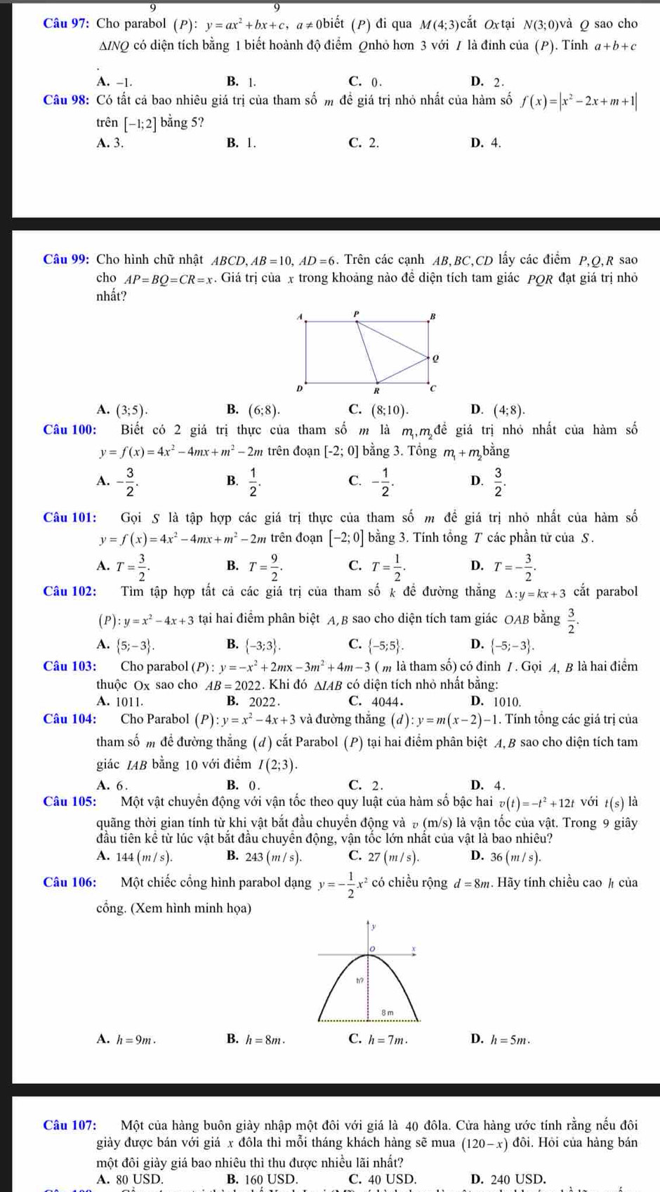 Cho parabol (P):y=ax^2+bx+c,a #≠Obiết (P) đi qua M(4;3) cắt Ox tại N(3;0) và ρ sao cho
A/NQ có diện tích bằng 1 biết hoành độ điểm Qnhỏ hơn 3 với / là đính của (P). Tính a+b+c
A. -1. B. 1. C. ( . D. 2 .
Câu 98: Có tất cả bao nhiêu giá trị của tham số m để giá trị nhỏ nhất của hàm số f(x)=|x^2-2x+m+1|
trên [-1;2] bằng 5?
A. 3. B. 1. C. 2. D. 4.
Câu 99: Cho hình chữ nhật ABCD,AB=10,AD=6. Trên các cạnh AB,BC,CD lấy các điểm P,Q,R sao
cho AP=BQ=CR=x. Giá trị của x trong khoảng nào đề diện tích tam giác PQR đạt giá trị nhỏ
nhất?
A. (3;5). B. (6;8). C. (8;10). D. (4;8).
Câu 100: Biết có 2 giá trị thực của tham số m là m,m đề giá trị nhỏ nhất của hàm số
y=f(x)=4x^2-4mx+m^2-2m trên đoạn [-2;0] bằng 3. Tổng m_1+m bằng
A. - 3/2 .  1/2 . - 1/2 . D.  3/2 .
B.
C.
Câu 101: Gọi S là tập hợp các giá trị thực của tham số m đề giá trị nhỏ nhất của hàm số
y=f(x)=4x^2-4mx+m^2-2m trên đoạn [-2;0] bằng 3. Tính tổng T các phần tử của S.
A. T= 3/2 . B. T= 9/2 . C. T= 1/2 . D. T=- 3/2 .
Câu 102: Tìm tập hợp tất cả các giá trị của tham số k đề đường thăng △ :y=kx+3 cắt parabol
(P) :y=x^2-4x+3 tại hai điểm phân biệt A,B sao cho diện tích tam giác OAB bằng  3/2 .
A.  5;-3 . B.  -3;3 . C.  -5;5 . D.  -5;-3 .
Câu 103: Cho parabol (P):y=-x^2+2mx-3m^2+4m-3 ( m là tham số) có đinh 7. Gọi A, B là hai điểm
thuộc Ox sao cho AB=2022 2. Khi đó ΔIAB có diện tích nhỏ nhất bằng:
A. 1011. B. 202 2. C. 4044. D. 1010.
Câu 104: Cho Parabol (P):y=x^2-4x+3 và đường thắng (d):y=m(x-2)-1. Tính tổng các giá trị của
tham số m để đường thẳng (đ) cắt Parabol (P) tại hai điểm phân biệt A, B sao cho diện tích tam
giác IAB bằng 10 với điểm I(2;3).
A. 6. B. 0 . C. 2. D. 4
Câu 105:  Một vật chuyền động với vận tốc theo quy luật của hàm số bậc hai v(t)=-t^2+12t với t(s) là
quãng thời gian tính từ khi vật bắt đầu chuyển động và (m/s) ) là vận tốc của vật. Trong 9 giây
đầu tiên kể từ lúc vật bắt đầu chuyền động, vận tốc lớn nhất của vật là bao nhiêu?
A. 144(m/s). B. 243(m/s). C. 27(m/s). D. 36(m/s).
Câu 106: Một chiếc cổng hình parabol dạng y=- 1/2 x^2 có chiều rộng d=8m. Hãy tính chiều cao ½ của
cổng. (Xem hình minh họa)
A. h=9m. B. h=8m. C. h=7m. D. h=5m.
Câu 107: Một của hàng buôn giảy nhập một đôi với giá là 40 đôla. Cửa hàng ước tính rằng nếu đôi
giày được bán với giá x đôla thì mỗi tháng khách hàng sẽ mua (120-x) đôi. Hội của hàng bán
một đôi giảy giá bao nhiêu thì thu được nhiều lãi nhất?
A. 80 USD. B. 160 USD. C. 40 USD. D. 240 USD.