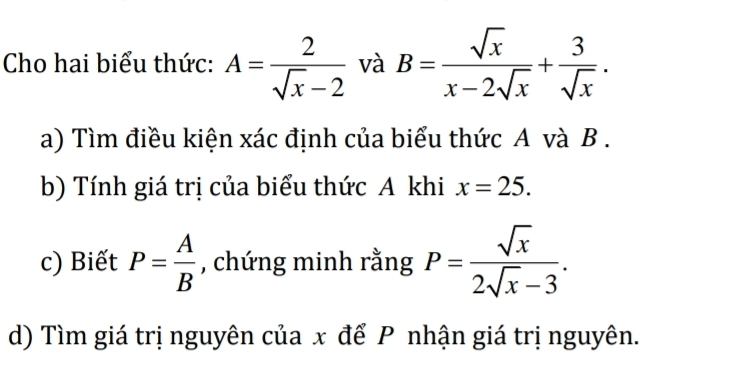 Cho hai biểu thức: A= 2/sqrt(x)-2  và B= sqrt(x)/x-2sqrt(x) + 3/sqrt(x) . 
a) Tìm điều kiện xác định của biểu thức A và B. 
b) Tính giá trị của biểu thức A khi x=25. 
c) Biết P= A/B  , chứng minh rằng P= sqrt(x)/2sqrt(x)-3 . 
d) Tìm giá trị nguyên của x để P nhận giá trị nguyên.