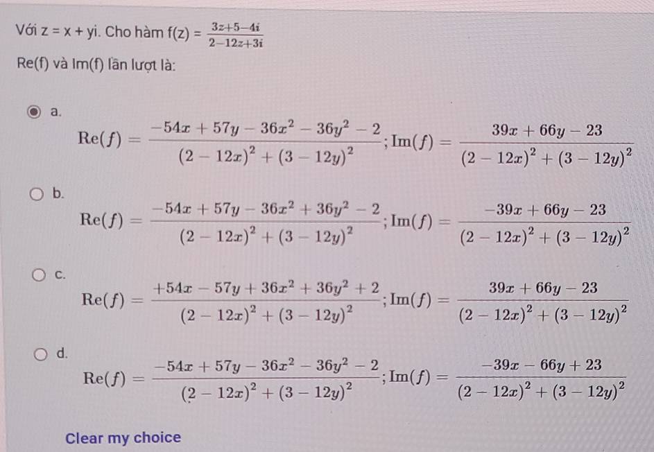 Với z=x+yi. Cho hàm f(z)= (3z+5-4i)/2-12z+3i 
Re(f) và I 1m(f) lần lượt là:
a.
Re(f)=frac -54x+57y-36x^2-36y^2-2(2-12x)^2+(3-12y)^2; Im(f)=frac 39x+66y-23(2-12x)^2+(3-12y)^2
b.
Re(f)=frac -54x+57y-36x^2+36y^2-2(2-12x)^2+(3-12y)^2; Im(f)=frac -39x+66y-23(2-12x)^2+(3-12y)^2
C.
Re(f)=frac +54x-57y+36x^2+36y^2+2(2-12x)^2+(3-12y)^2; Im(f)=frac 39x+66y-23(2-12x)^2+(3-12y)^2
d.
Re(f)=frac -54x+57y-36x^2-36y^2-2(2-12x)^2+(3-12y)^2; Im(f)=frac -39x-66y+23(2-12x)^2+(3-12y)^2
Clear my choice