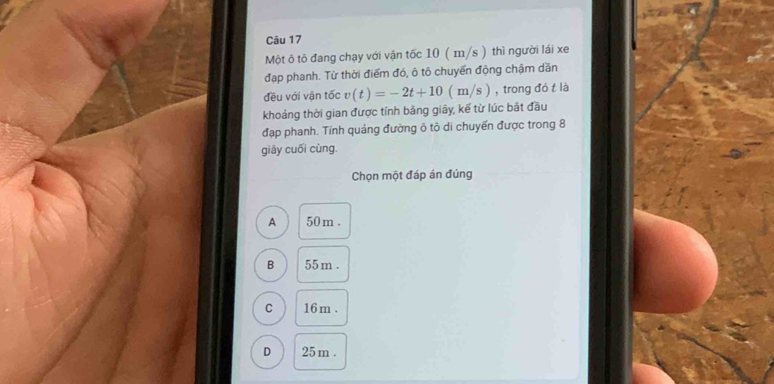 Một ô tô đang chạy với vận tốc 10 ( m/s ) thì người lái xe
đạp phanh. Từ thời điểm đó, ô tô chuyến động chậm dần
đều với vận tốc v(t)=-2t+10(m/s) , trong đó t là
khoảng thời gian được tính bằng giây, kế từ lúc bắt đầu
đạp phanh. Tính quảng đường ô tô di chuyến được trong 8
giāy cuối cùng.
Chọn một đáp án đúng
A 50 m.
B 55 m.
C 16 m.
D 25 m.