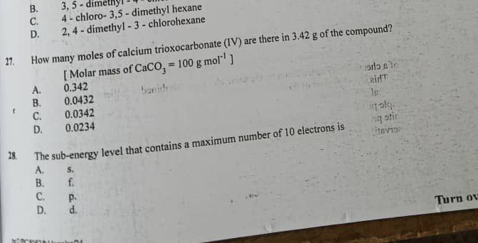 B. 3, 5 - dimethyl
C. 4 - chloro - 3, 5 - dimethyl hexane
D. 2, 4 - dimethyl - 3 - chlorohexane
27. How many moles of calcium trioxocarbonate (IV) are there in 3.42 g of the compound?
[ Molar mass of CaCO_3=100gmol^(-1)]
A. 0.342 odo nTo
zid T
B. 0.0432
C. 0.0342
D. 0.0234 g-slg,
28. The sub-energy level that contains a maximum number of 10 electrons is ng atin 18v15
A. s.
B. f.
C. p. Turn ov
D. d.