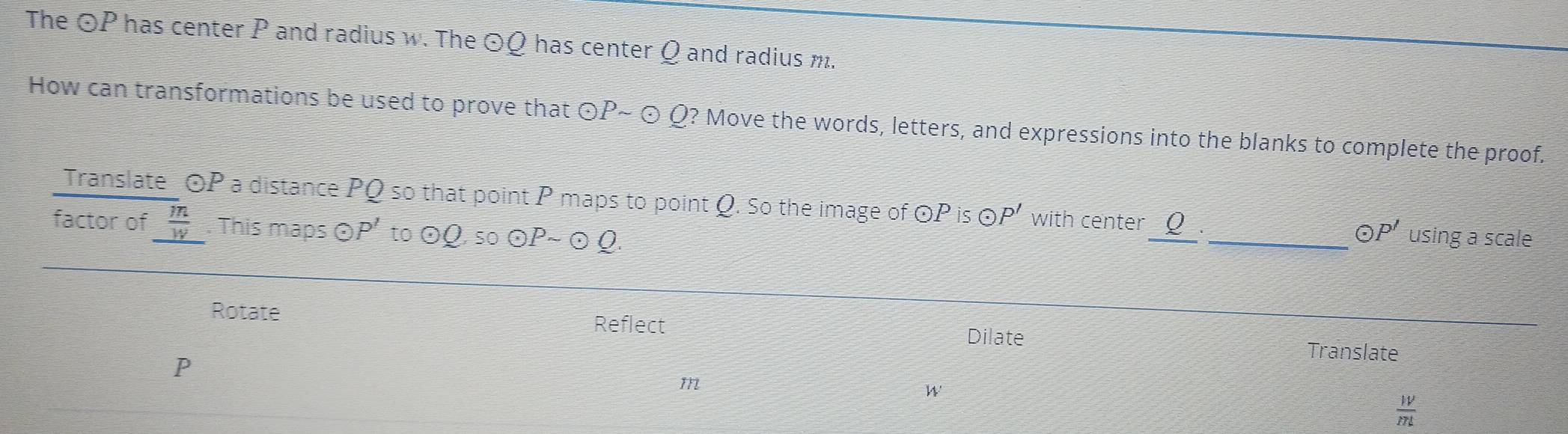 The odot P has center P and radius w. The odot Q has center Q and radius m. 
How can transformations be used to prove that ⊙P~ ⊙ Q? Move the words, letters, and expressions into the blanks to complete the proof. 
Translate OP a distance PQ so that point P maps to point Q. So the image of OP is OP' with center _ Q _._ P' using a scale 
factor of  m/w . This maps odot P' to odot C Q, so ⊙P~ ⊙ Q. 
Rotate Reflect Dilate 
Translate
P
m
W
 W/mL 