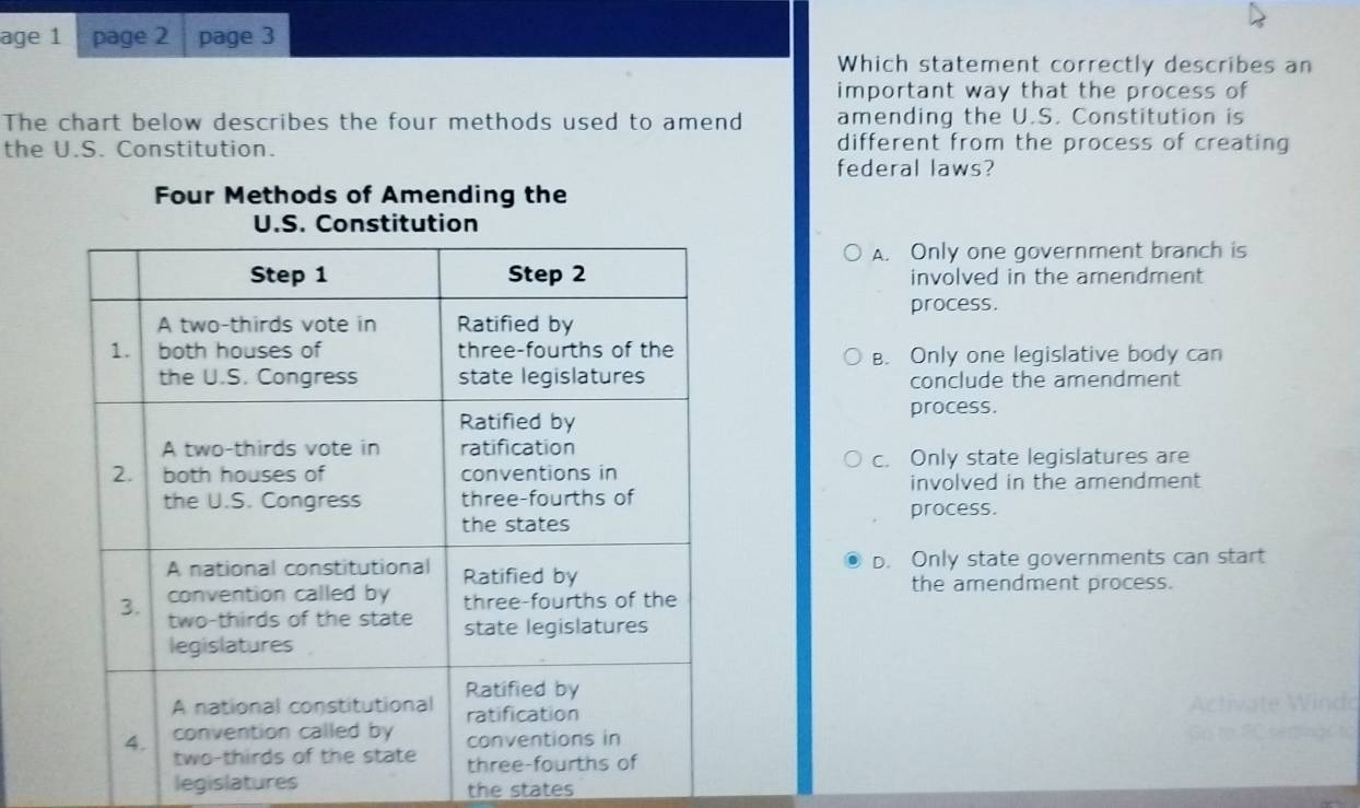 age 1 page 2 page 3
Which statement correctly describes an
important way that the process of
The chart below describes the four methods used to amend amending the U.S. Constitution is
the U.S. Constitution. different from the process of creating
federal laws?
Four Methods of Amending the
A. Only one government branch is
involved in the amendment
process.
B. Only one legislative body can
conclude the amendment
process.
c. Only state legislatures are
involved in the amendment
process.
b. Only state governments can start
the amendment process.
legislatures the states