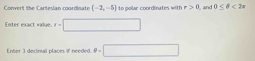 Convert the Cartesian coordinate (-2,-5) to polar coordinates with r>0 , and 0≤ θ <2π
Enter exact value. r=□
Enter 3 decimal places if needed. θ =□