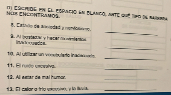 escribe en el espacio en blanco, ante qué tipo de barrera 
NOS ENCONTRAMOS. 
_ 
8. Estado de ansiedad y nerviosismo. 
9. Al bostezar y hacer movimientos 
_ 
inadecuados. 
_ 
10. Al utilizar un vocabulario inadecuado. 
_ 
11. El ruido excesivo. 
_ 
12. All estar de mall humor. 
13. El calor o frío excesivo, y la lluvia._