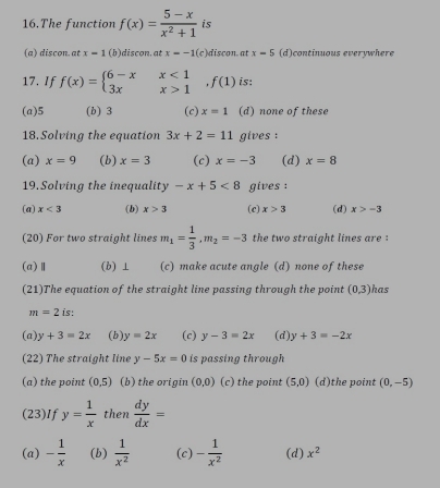 The function f(x)= (5-x)/x^2+1  is
(a) discon. at x=1 (b)discon. at x=-1(c) discon at x=5 (d)continuous everywhere
17. If f(x)=beginarrayl 6-xx<1 3xx>1endarray. , f(1) is:
(a) 5 (b) 3 (c) x=1 (d) none of these
18. Solving the equation 3x+2=11 gives :
(a) x=9 (b) x=3 (c) x=-3 (d) x=8
19. Solving the inequality -x+5<8</tex> gives :
(a) x<3</tex> (b) x>3 (c) x>3 (d) x>-3
(20) For two straight lines m_1= 1/3 , m_2=-3 the two straight lines are :
(a)Ⅱ (b) ⊥ (c) make acute angle (d) none of these
(21)The equation of the straight line passing through the point (0,3) has
m=2 is:
(a) y+3=2x (b) y=2x (c) y-3=2x (d) y+3=-2x
(22) The straight line y-5x=0 is passing through
(a) the point (0,5) (b) the origin (0,0) (c) the point (5,0) (d)the point (0,-5)
(23)If y= 1/x  then  dy/dx =
(a) - 1/x  (b)  1/x^2  (c) - 1/x^2  (d) x^2