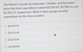 The Martin's records for September, October, and November
show that their expenditures totaled $3,567.05, $3,780.16, and
$3,781.57, respectively. What is their average monthly
expenditure for the three months?
$3,709.59
$3,676.60
$3,672.00
$3,600.00