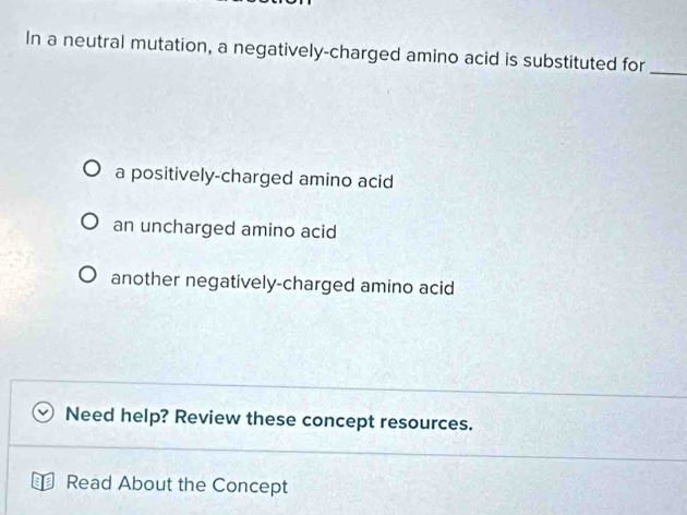 In a neutral mutation, a negatively-charged amino acid is substituted for_
a positively-charged amino acid
an uncharged amino acid
another negatively-charged amino acid
Need help? Review these concept resources.
Read About the Concept