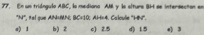 En un triángulo ABC, la mediana AM y la altura BH se intersectan en
"N", tal que AN=MN; BC=10; AH=4. Calcule "HN".
a) 1 b 2 c 2.5 d) 1.5 e) 3