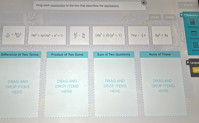 Drag each expression to the box that describes the expression. NECT 
lu: CHECK ▼□Reference
CLEAR
FIGHT
calculator
 7/5y^3 + (3x+1)/9y^3  (6y^2+4y)(4y^6+y^2+1)  3y^2/y^2 - 3y/6y  (4y^7+2)(y^3/ 1) 7xy- 1/2 x 6y^2/ 2y formula
gloss=
Difference of Two Terms Product of Two Sums Sum of Two Quotients None of These
Langua
ENG
DRAG AND DRAG AND DRAG AND DRAG AND
DROP ITEMS DROP ITEMS DROP ITEMS DROP ITEMS
HERE HERE HERE HERE