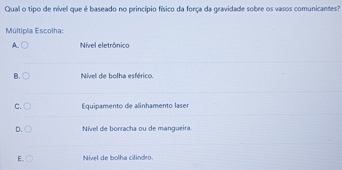 Qual o tipo de nível que é baseado no princípio físico da força da gravidade sobre os vasos comunicantes?
Múltipla Escolha:
A. Nível eletrônico
B. Nível de bolha esférico.
C. Equipamento de alinhamento laser
D. Nível de borracha ou de mangueira.
E. Nível de bolha cilindro.