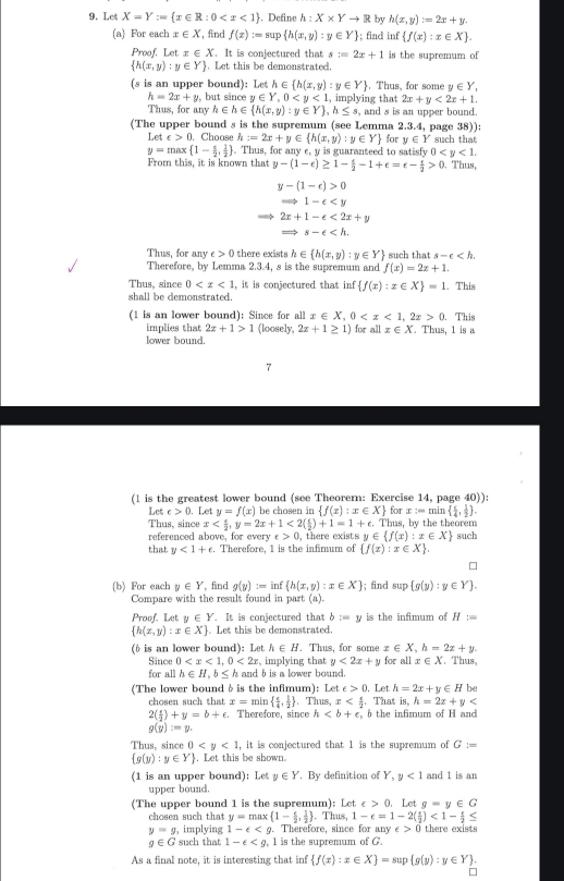 Let X=Y:= x∈ R:0 . Define h:X* Yto R by h(x,y):=2x+y.
(a) For each x∈ X , find f(x):=sup  h(x,y):y∈ Y; find inf  f(x):x∈ X .
Proof. Let x∈ X. It is conjectured that s=2x+1 is the supremum of
 h(x,y):y∈ Y. Let this be demonstrated.
(s is an upper bound): Let h∈  h(x,y):y∈ Y. Thus, for some y∈ Y,
h=2x+y. but since y∈ Y,0 , implying that 2x+y<2x+1.
Thus, for any h∈ h∈  h(x,y):y∈ Y ,h≤ s , and s is an upper bound.
(The upper bound s is the supremum (see Lemma 2.3.4, page 38)):
Le t∈ >0.. Choose h:=2x+y∈  h(x,y):y∈ Y for y∈ Y such that
y=max 1- c/2 , 1/2 . Thus, for any c, y is guaranteed to satisfy 0
From this, it is known that y-(1-e)≥ 1- e/2 -1+e=e- e/2 >0. Thus,
y-(1-c)>0
Rightarrow 1-c
2x+1-e<2x+y
s-e
Thus, for any c>0 there exists h∈  h(x,y):y∈ Y such that s-e
Therefore, by Lemma 2.3.4, s is the supremum and f(x)=2x+1.
Thus, since 0 , it is conjectured that inf  f(x):x∈ X =1.. This
shall be demonstrated.
(1 is an lower bound): Since for all x∈ X,0 0.. This
implies that 2x+1>1 (loosely, 2x+1≥ 1) for allx∈ X. Thus, 1 is a
lower bound.
(1 is the greatest lower bound (see Theorer: Exercise 14, page 40)):
Let c>0. Let y=f(x) be chosen in  f(x):x∈ X for x:min  5/4 , 1/2  .
Thus, since x <2( c/2 )+1=1+c.. Thus, by the theorem
referenced above, for ever e>0 ), there exists y∈  f(x):x∈ X such
that y<1+e Therefore, 1 is the infimum of  f(x):x∈ X .
(b) For each y∈ Y , find g(y):=inf h(x,y):x∈ X; find sup  g(y):y∈ Y .
Compare with the result found in part (a).
Proof. Let y∈ Y. It is conjectured that b:=y is the infimum of H:=
 h(x,y):x∈ X Let this be demonstrated.
(ô is an lower bound): Let h∈ H. Thus, for some x∈ X,h=2x+y.. Thus,
Since 0 <2x</tex>  implying that y<2x+y for all x∈ X
for all h∈ H,b≤ h and b is a lower bound.
(The lower boundδ is the infimum): Let ∈ >0. , Let h=2x+y∈ H be
chosen such that x=min  e/4 , 1/2 . Thus, x . That is h=2x+y
2( e/2 )+y=b+e. Therefore, since h 6 the infimum of H and
g(y)=y.
Thus, since 0 , it is conjectured that 1 is the supremum of G:=
 g(y):y∈ Y , Let this be shown.
(1 is an upper bound): Let y∈ Y. By definition of Y,y<1</tex> and 1 is an
upper bound.
(The upper bound 1 is the supremum): Let c>0.. Let g=y∈ G
chosen such that y=max 1- e/2 , 1/2 . Thus, 1-e=1-2( e/2 )<1- e/2 ≤
y=g , implying 1-e . Therefore, since for any c>0 there exists
g∈ G such that 1-epsilon 1 is the supremum of G
As a final note, it is interesting that inf  f(x):x∈ X =sup g(y):y∈ Y .