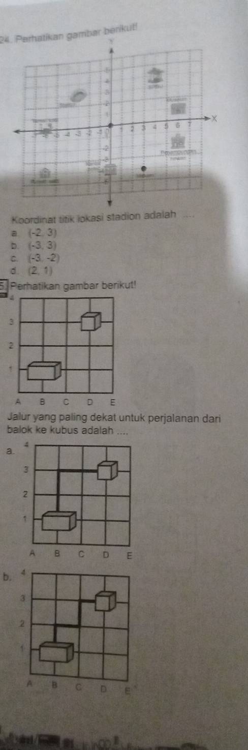 Parhatikan gambar berikut!
Koordinat titik lokasi stadion adalah
a (-2,3)
D. (-3,3)
C. (-3,-2)
d. (2,1)
Perhatikan gambar berikut!
3
2
A B C D E
Jalur yang paling dekat untuk perjalanan dari
balok ke kubus adalah ....
4
a.
3
2
1
A B C D E
b.
3
2
A B C D E