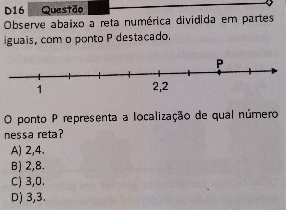 D16 Questão
Observe abaixo a reta numérica dividida em partes
iguais, com o ponto P destacado.
O ponto P representa a localização de qual número
nessa reta?
A) 2, 4.
B) 2, 8.
C) 3, 0.
D) 3, 3.