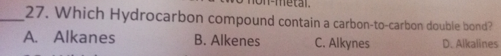 on-metal.
_27. Which Hydrocarbon compound contain a carbon-to-carbon double bond?
A. Alkanes B. Alkenes C. Alkynes D. Alkalines