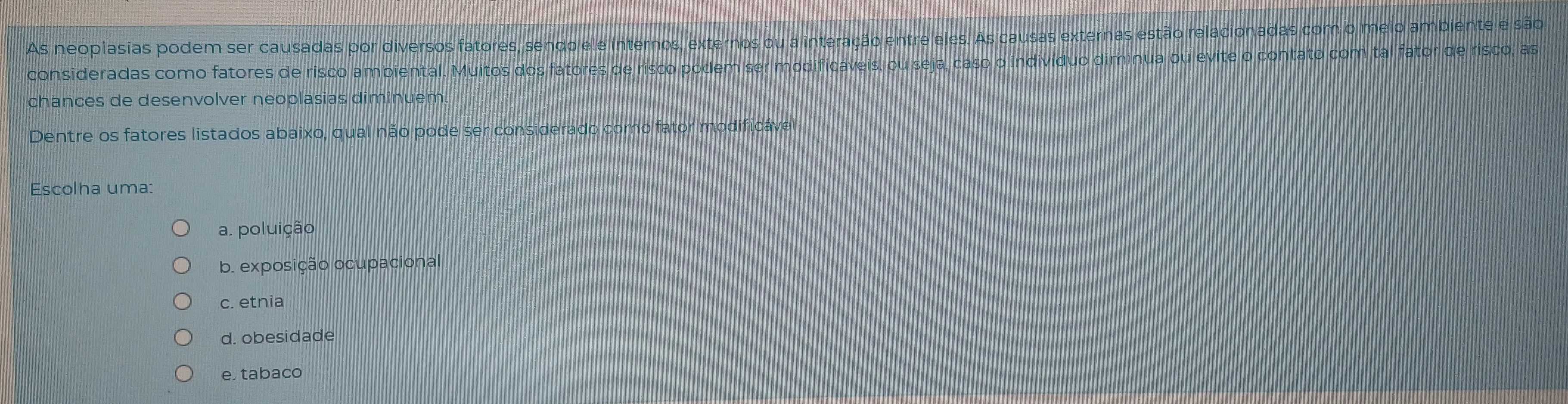 As neoplasias podem ser causadas por diversos fatores, sendo ele internos, externos du a interação entre eles. As causas externas estão relacionadas com o meio ambiente e são
consideradas como fatores de risco ambiental. Muitos dos fatores de risco podem ser modificáveis, ou seja, caso o indivíduo diminua ou evite o contato com tal fator de risco, as
chances de desenvolver neoplasias diminuem.
Dentre os fatores listados abaixo, qual não pode ser considerado como fator modificável
Escolha uma:
a. poluição
b. exposição ocupacional
c. etnia
d. obesidade
e. tabaco