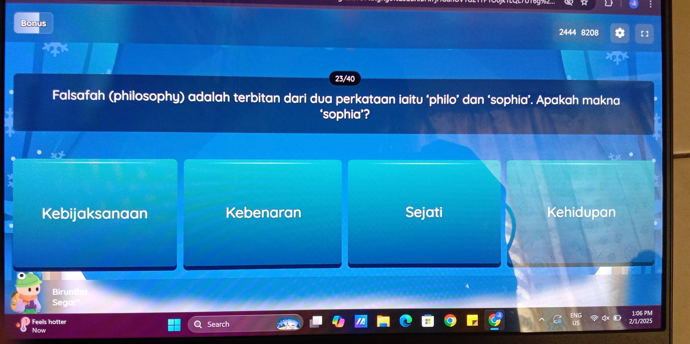 Bonus
2444 8208
of
23/40
Falsafah (philosophy) adalah terbitan dari dua perkataan iaitu ‘philo’ dan ‘sophia’. Apakah makna
‘sophia’?
Kebijaksanaan Kebenaran Sejati Kehidupan
Birun
Seg
1:06 PM
Feels hotter 2/1/2025
Now Search