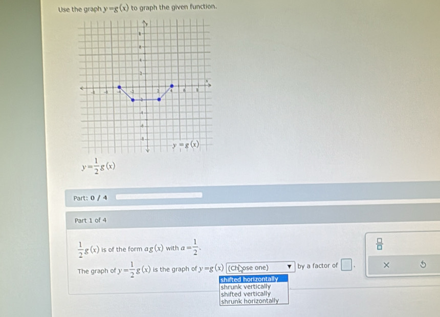 Use the graph y=g(x) to graph the given function.
y= 1/2 g(x)
Part: 0 / 4
Part 1 of 4
 1/2 g(x) is of the form ag(x) with a= 1/2 .  □ /□  
The graph of y= 1/2 g(x) is the graph of y=g(x) (Chū ose one) by a factor of □ . ×
shifted horizontally
shrunk vertically
shifted vertically
shrunk horizontally