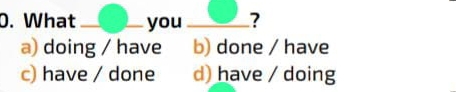 What _you _?
a) doing / have b) done / have
c) have / done d) have / doing