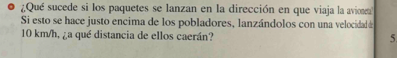 ¿Qué sucede si los paquetes se lanzan en la dirección en que viaja la avioneta? 
Si esto se hace justo encima de los pobladores, lanzándolos con una velocidad de
10 km/h, ¿a qué distancia de ellos caerán? 
5