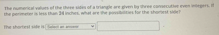 The numerical values of the three sides of a triangle are given by three consecutive even integers. If 
the perimeter is less than 24 inches, what are the possibilities for the shortest side? 
The shortest side is Select an answer x_1+x_2= □ /□  