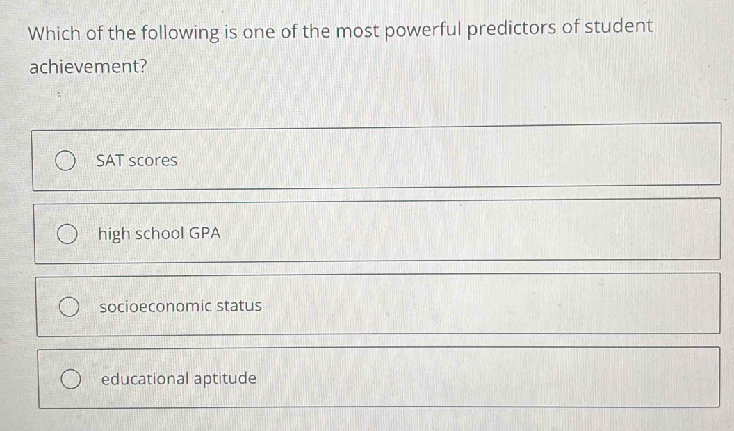 Which of the following is one of the most powerful predictors of student
achievement?
SAT scores
high school GPA
socioeconomic status
educational aptitude