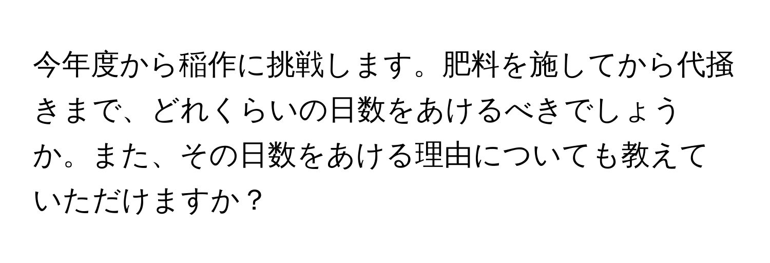 今年度から稲作に挑戦します。肥料を施してから代掻きまで、どれくらいの日数をあけるべきでしょうか。また、その日数をあける理由についても教えていただけますか？