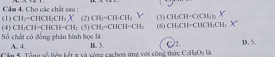 Cho các chất sau :
(1) CH_2=CHCH_2CH_3* (2)CH_2=CH-CH_3 (3) CH_3CH=C(CH_3)_2
(4) CH_3CH=CHCH=CH_2(5)CH_2=CHCH=CH_2 (6) CH_3CH=CHCH_2CH_3
Số chất có đồng phân hình học là
A. 4. B. 3. C2. D. 5.
Câu 5. Tổng số liên kết π và vòng cacbon ứng với công thức C_5H_8O_2l_a