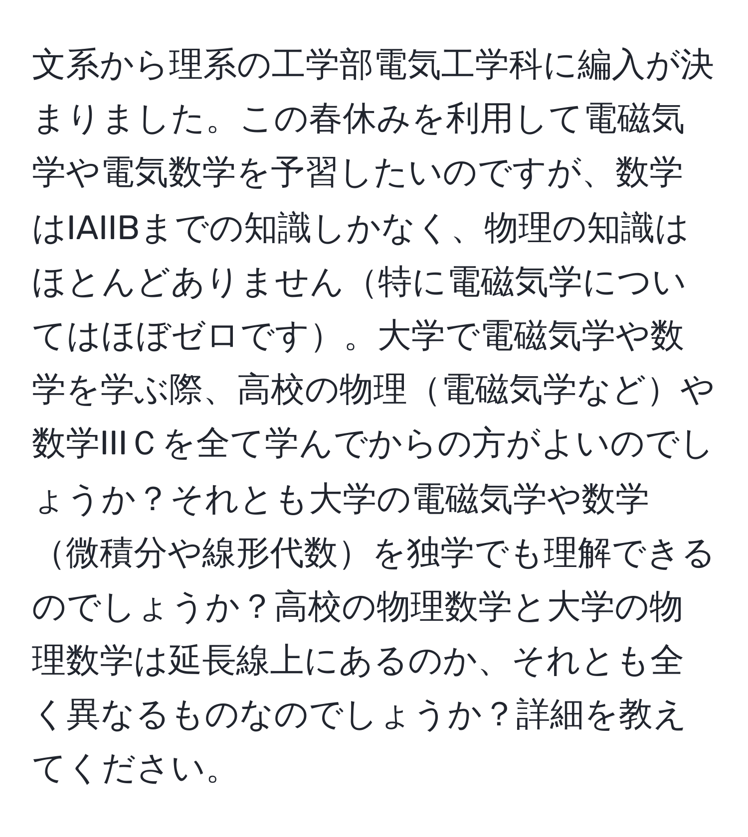 文系から理系の工学部電気工学科に編入が決まりました。この春休みを利用して電磁気学や電気数学を予習したいのですが、数学はIAIIBまでの知識しかなく、物理の知識はほとんどありません特に電磁気学についてはほぼゼロです。大学で電磁気学や数学を学ぶ際、高校の物理電磁気学などや数学IIIＣを全て学んでからの方がよいのでしょうか？それとも大学の電磁気学や数学微積分や線形代数を独学でも理解できるのでしょうか？高校の物理数学と大学の物理数学は延長線上にあるのか、それとも全く異なるものなのでしょうか？詳細を教えてください。