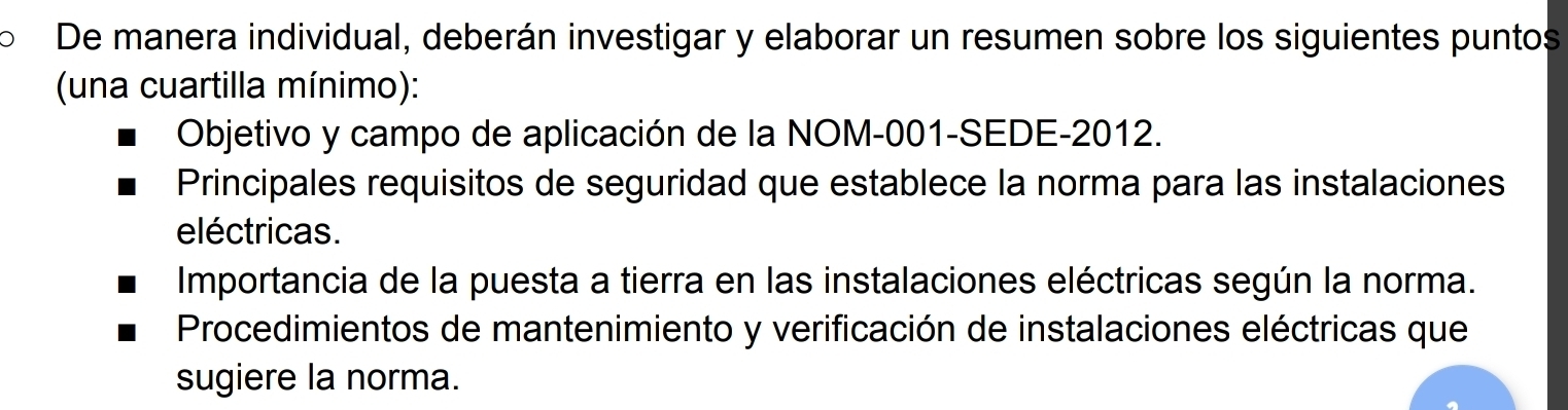 De manera individual, deberán investigar y elaborar un resumen sobre los siguientes puntos 
(una cuartilla mínimo): 
Objetivo y campo de aplicación de la NOM-001-SEDE-2012. 
Principales requisitos de seguridad que establece la norma para las instalaciones 
eléctricas. 
Importancia de la puesta a tierra en las instalaciones eléctricas según la norma. 
Procedimientos de mantenimiento y verificación de instalaciones eléctricas que 
sugiere la norma.