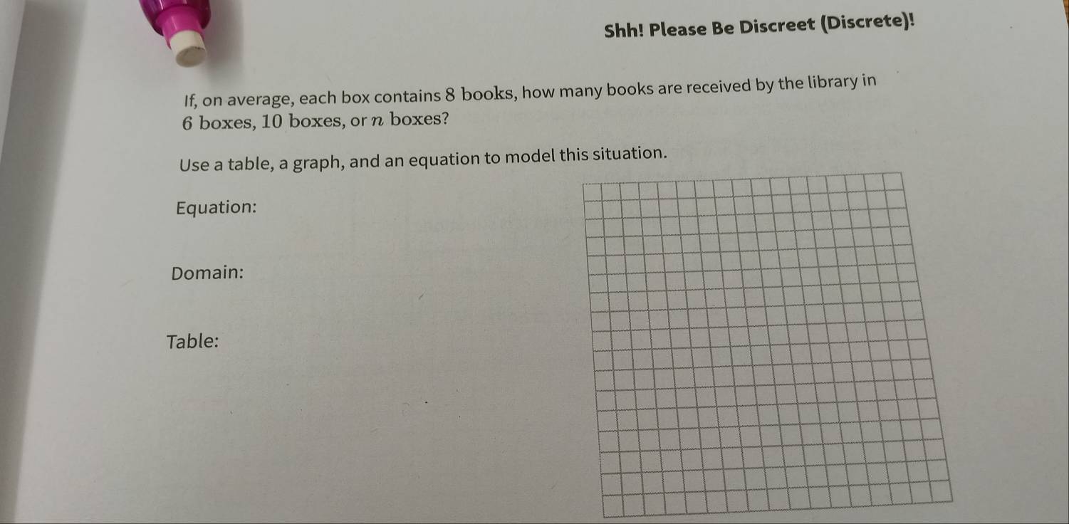 Shh! Please Be Discreet (Discrete)! 
If, on average, each box contains 8 books, how many books are received by the library in
6 boxes, 10 boxes, or n boxes? 
Use a table, a graph, and an equation to model this situation. 
Equation: 
Domain: 
Table: