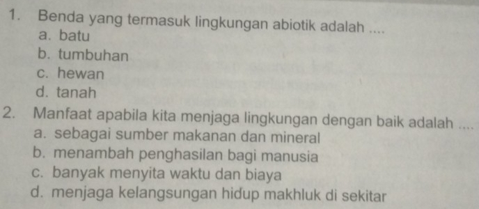 Benda yang termasuk lingkungan abiotik adalah ....
a. batu
b. tumbuhan
c. hewan
d. tanah
2. Manfaat apabila kita menjaga lingkungan dengan baik adalah ....
a. sebagai sumber makanan dan mineral
b. menambah penghasilan bagi manusia
c. banyak menyita waktu dan biaya
d. menjaga kelangsungan hidup makhluk di sekitar