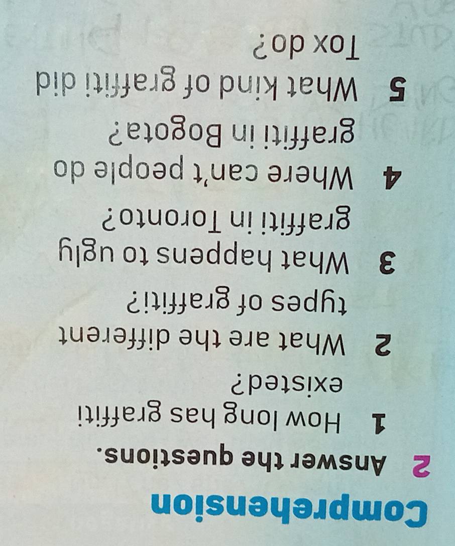 Comprehension 
2 Answer the questions. 
1 How long has graffiti 
existed? 
2 What are the different 
types of graffiti? 
3 What happens to ugly 
graffiti in Toronto? 
4 Where can't people do 
graffiti in Bogota? 
5 What kind of graffiti did 
Tox do?