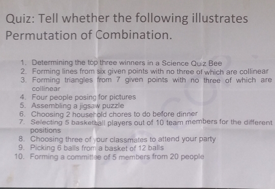 Tell whether the following illustrates 
Permutation of Combination. 
1. Determining the top three winners in a Science Quiz Bee 
2. Forming lines from six given points with no three of which are collinear 
3. Forming triangles from 7 given points with no three of which are 
collinear 
4. Four people posing for pictures 
5. Assembling a jigsaw puzzle 
6. Choosing 2 household chores to do before dinner 
7. Selecting 5 basketball players out of 10 team members for the different 
positions 
8. Choosing three of your classmates to attend your party 
9. Picking 6 balls from a basket of 12 balls 
10. Forming a committee of 5 members from 20 people