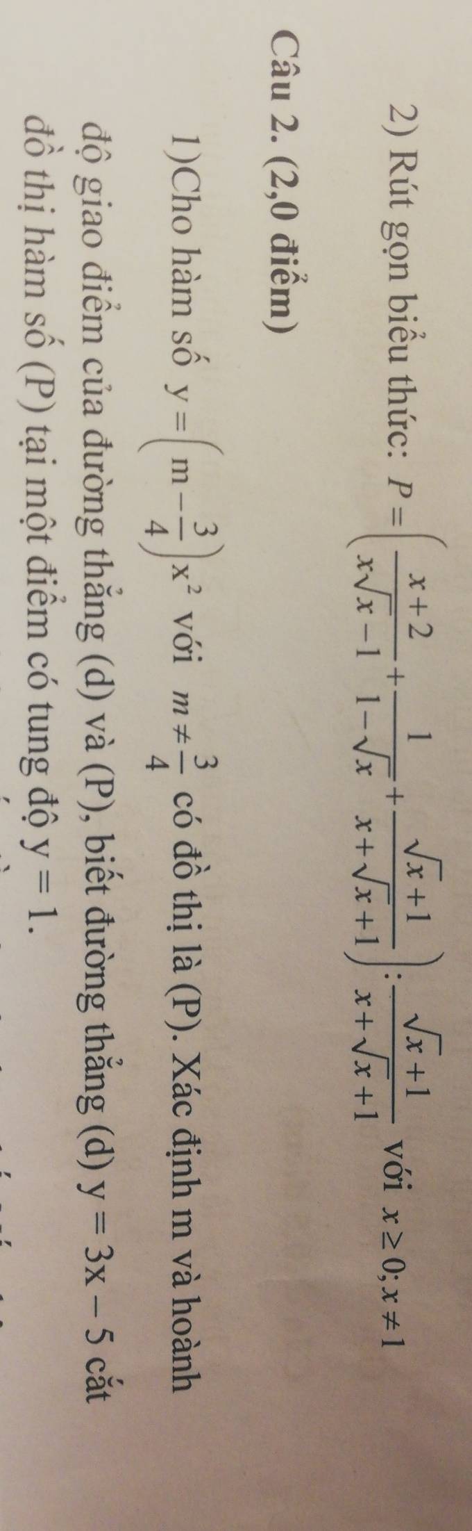 Rút gọn biểu thức: P=( (x+2)/xsqrt(x)-1 + 1/1-sqrt(x) + (sqrt(x)+1)/x+sqrt(x)+1 ): (sqrt(x)+1)/x+sqrt(x)+1  với x≥ 0; x!= 1
Câu 2. (2,0 điểm) 
1)Cho hàm số y=(m- 3/4 )x^2 với m!=  3/4  có đồ thị là (P). Xác định m và hoành 
độ giao điểm của đường thẳng (d) và (P), biết đường thẳng (d) y=3x-5 cắt 
đồ thị hàm số (P) tại một điểm có tung độ y=1.