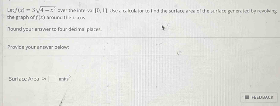 Let f(x)=3sqrt(4-x^2) over the interval [0,1]. Use a calculator to find the surface area of the surface generated by revolving 
the graph of f(x) around the x-axis. 
Round your answer to four decimal places. 
Provide your answer below: 
Surface Area □ units^2
FEEDBACK